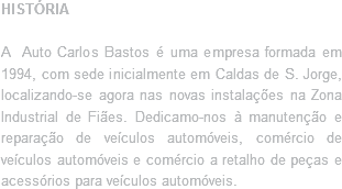 HISTÓRIA A Auto Carlos Bastos é uma empresa formada em 1994, com sede inicialmente em Caldas de S. Jorge, localizando-se agora nas novas instalações na Zona Industrial de Fiães. Dedicamo-nos à manutenção e reparação de veículos automóveis, comércio de veículos automóveis e comércio a retalho de peças e acessórios para veículos automóveis.