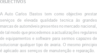 OBJECTIVOS A Auto Carlos Bastos tem como objectivo prestar serviços de elevada qualidade tecnica às grandes marcas de automóveis presentes no mercado nacional, de tal modo que procedemos a actualizações regulares de equipamentos e software para sermos capazes de solucionar qualquer tipo de avaria. O mesmo principio é aplicado aos serviços de manutenção e reparação.